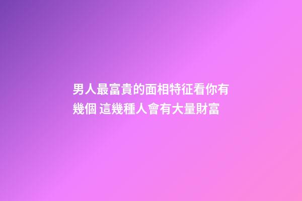 男人最富貴的面相特征看你有幾個 這幾種人會有大量財富